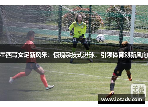 墨西哥女足新风采：惊现杂技式进球，引领体育创新风向